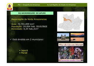 PSC I - Geografia do Amazonas   As Sub-Regiões do Estado do Amazonas



      B1) MICRORREGIÃO DO JAPURÁ


Mesorregião do Norte Amazonense

Área: 72.701,899 km²
População: 24.854 hab. 2010/IBGE
Densidade: 0,34 hab./km²




 Está dividida em 2 municípios:




       • Japurá
       • Maraã
 