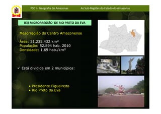 PSC I - Geografia do Amazonas   As Sub-Regiões do Estado do Amazonas



  B3) MICRORREGIÃO DE RIO PRETO DA EVA


Mesorregião do Centro Amazonense

Área: 31.235,432 km²
População: 52.894 hab. 2010
Densidade: 1,69 hab./km²




 Está dividida em 2 municípios:




     • Presidente Figueiredo
     • Rio Preto da Eva
 