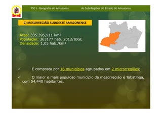 PSC I - Geografia do Amazonas   As Sub-Regiões do Estado do Amazonas



  C) MESORREGIÃO SUDOESTE AMAZONENSE


Área: 335.395,911 km²
População: 363177 hab. 2012/IBGE
Densidade: 1,05 hab./km²




      É composta por 16 municípios agrupados em 2 microrregiões;

     O maior e mais populoso município da mesorregião é Tabatinga,
 com 54.440 habitantes.
 
