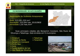 PSC I - Geografia do Amazonas   As Sub-Regiões do Estado do Amazonas



    C1) MICRORREGIÃO DO ALTO SOLIMÕES


Mesorregião do Sudoeste Amazonense

Área: 213.281,229 km²
População: 224.094 hab. 2010/IBGE
Densidade:1,05 hab./km²


      Suas principais cidades são Benjamim Constant, São Paulo de
 Olivença e Tabatinga. Está dividida em 9 municípios:

•   Amaturá               • Tabatinga
•   Atalaia do Norte      • Tonantins
•   Benjamim Constant
•   Fonte Boa
•   Jutaí
•   Santo Antônio do Içá
•   São Paulo de Olivença
 