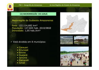 PSC I - Geografia do Amazonas   As Sub-Regiões do Estado do Amazonas



         C2) MICRORREGIÃO DO JURUÁ


Mesorregião do Sudoeste Amazonense

Área: 122.114,682 km²
População: 127.845 hab. 2010/IBGE
Densidade: 1,05 hab./km²




 Está dividida em 8 municípios:

    •   Carauari
    •   Eirunepé
    •   Envira
    •   Guajará
    •   Ipixuna
    •   Itamarati
    •   Juruá
 
