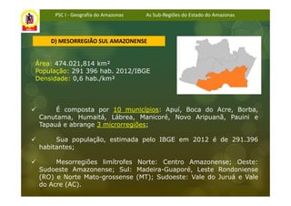 PSC I - Geografia do Amazonas   As Sub-Regiões do Estado do Amazonas



    D) MESORREGIÃO SUL AMAZONENSE


Área: 474.021,814 km²
População: 291 396 hab. 2012/IBGE
Densidade: 0,6 hab./km²



      É composta por 10 municípios: Apuí, Boca do Acre, Borba,
 Canutama, Humaitá, Lábrea, Manicoré, Novo Aripuanã, Pauini e
 Tapauá e abrange 3 microrregiões;

      Sua população, estimada pelo IBGE em 2012 é de 291.396
 habitantes;

      Mesorregiões limítrofes Norte: Centro Amazonense; Oeste:
 Sudoeste Amazonense; Sul: Madeira-Guaporé, Leste Rondoniense
 (RO) e Norte Mato-grossense (MT); Sudoeste: Vale do Juruá e Vale
 do Acre (AC).
 