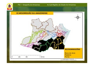 PSC I - Geografia do Amazonas   As Sub-Regiões do Estado do Amazonas



D) MESORREGIÃO SUL AMAZONENSE




                                                       MICRORREGIÕES

                                                       Boca do Acre
                                                       Madeira
                                                       Purus
 
