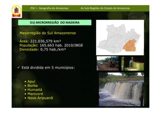 PSC I - Geografia do Amazonas   As Sub-Regiões do Estado do Amazonas



       D1) MICRORREGIÃO DO MADEIRA


Mesorregião do Sul Amazonense

Área: 221.036,579 km²
População: 165.663 hab. 2010/IBGE
Densidade: 0,75 hab./km²




 Está dividida em 5 municípios:



  •   Apuí
  •   Borba
  •   Humaitá
  •   Manicoré
  •   Novo Aripuanã
 