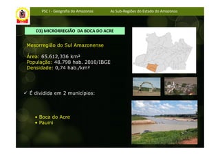 PSC I - Geografia do Amazonas   As Sub-Regiões do Estado do Amazonas



   D3) MICRORREGIÃO DA BOCA DO ACRE


Mesorregião do Sul Amazonense

Área: 65.612,336 km²
População: 48.798 hab. 2010/IBGE
Densidade: 0,74 hab./km²




 É dividida em 2 municípios:




   • Boca do Acre
   • Pauini
 