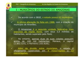 PSC I - Geografia do Amazonas   As Sub-Regiões do Estado do Amazonas


  I - MUNICÍPIOS DO ESTADO DO AMAZONAS


     De acordo com o IBGE, o estado possui 62 municípios;

  A última alteração foi feita em 1988, com a criação do
município de Alvarães;

    O Amazonas é a segunda unidade federativa mais
populosa da região Norte, com seus 3,5 milhões de
habitantes, sendo superado pelo Pará;

    No entanto, apenas duas de suas cidades possuem
acima de 100 mil habitantes: Manaus, a capital
(1.802.525), e Parintins (103.828);

     Além da divisão entre municípios, o estado é
oficialmente subdividido em 4 mesorregiões e 13
microrregiões.
 