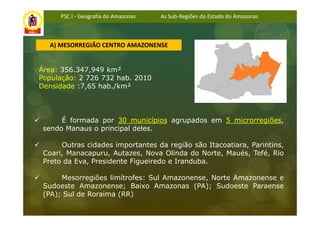 PSC I - Geografia do Amazonas   As Sub-Regiões do Estado do Amazonas



  A) MESORREGIÃO CENTRO AMAZONENSE


Área: 356.347,949 km²
População: 2 726 732 hab. 2010
Densidade :7,65 hab./km²



      É formada por 30 municípios agrupados em 5 microrregiões,
 sendo Manaus o principal deles.

      Outras cidades importantes da região são Itacoatiara, Parintins,
 Coari, Manacapuru, Autazes, Nova Olinda do Norte, Maués, Tefé, Rio
 Preto da Eva, Presidente Figueiredo e Iranduba.

      Mesorregiões limítrofes: Sul Amazonense, Norte Amazonense e
 Sudoeste Amazonense; Baixo Amazonas (PA); Sudoeste Paraense
 (PA); Sul de Roraima (RR)
 