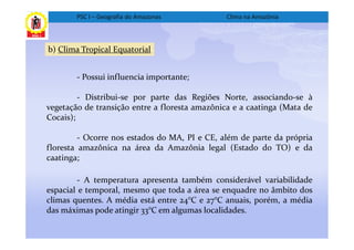 PSC I – Geografia do Amazonas           Clima na Amazônia



b) Clima Tropical Equatorial


        - Possui influencia importante;

         - Distribui-se por parte das Regiões Norte, associando-se à
vegetação de transição entre a floresta amazônica e a caatinga (Mata de
Cocais);

         - Ocorre nos estados do MA, PI e CE, além de parte da própria
floresta amazônica na área da Amazônia legal (Estado do TO) e da
caatinga;

        - A temperatura apresenta também considerável variabilidade
espacial e temporal, mesmo que toda a área se enquadre no âmbito dos
climas quentes. A média está entre 24°C e 27°C anuais, porém, a média
das máximas pode atingir 33°C em algumas localidades.
 