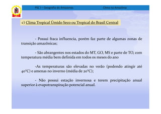 PSC I – Geografia do Amazonas            Clima na Amazônia



c) Clima Tropical Úmido Seco ou Tropical do Brasil Central



        - Possui fraca influencia, porém faz parte de algumas zonas de
transição amazônicas;

       - São abrangentes nos estados do MT, GO, MS e parte de TO, com
temperatura média bem definida em todos os meses do ano

         -As temperaturas são elevadas no verão (podendo atingir até
40°C) e amenas no inverno (média de 20°C);

        - Não possui estação invernosa e terem precipitação anual
superior à evapotranspiração potencial anual.
 