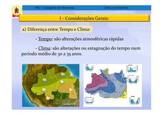 PSC I – Geografia do Amazonas           Clima na Amazônia


                        I - Considerações Gerais:

a) Diferença entre Tempo e Clima:

      - Tempo: são alterações atmosféricas rápidas

      - Clima: são alterações ou estagnação do tempo num
período médio de 30 a 35 anos.
 