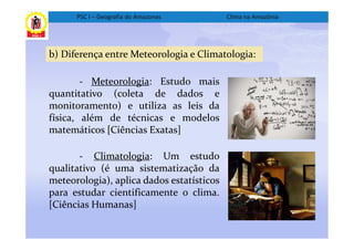 PSC I – Geografia do Amazonas        Clima na Amazônia




b) Diferença entre Meteorologia e Climatologia:

        - Meteorologia: Estudo mais
quantitativo (coleta de dados e
monitoramento) e utiliza as leis da
física, além de técnicas e modelos
matemáticos [Ciências Exatas]

       - Climatologia: Um estudo
qualitativo (é uma sistematização da
meteorologia), aplica dados estatísticos
para estudar cientificamente o clima.
[Ciências Humanas]
 
