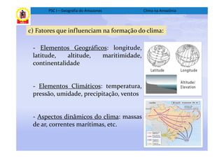 PSC I – Geografia do Amazonas      Clima na Amazônia



c) Fatores que influenciam na formação do clima:

 - Elementos Geográficos: longitude,
 latitude,   altitude, maritimidade,
 continentalidade


 - Elementos Climáticos: temperatura,
 pressão, umidade, precipitação, ventos


 - Aspectos dinâmicos do clima: massas
 de ar, correntes marítimas, etc.
 