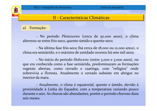 PSC I – Geografia do Amazonas             Clima na Amazônia


                     II - Características Climáticas

a) Formação:

        - No período Pleistoceno (cerca de 50.000 anos), o clima
alternou-se entre frio-seco, quente-úmido e quente-seco.
        - Na última fase frio-seca (há cerca de 18.000 ou 12.000 anos), o
clima era semiárido, e o máximo de umidade ocorreu há sete mil anos.
         - No início do período Holoceno (entre 5.000 e 3.000 anos), no
que era conhecida como a fase semiárida, predominaram as formações
vegetais abertas, como cerrado e caatinga, com "refúgios" onde
sobrevivia a floresta. Atualmente o cerrado subsiste em abrigos no
interior da mata.
        - Atualmente, o clima é equatorial, quente e úmido, devido à
proximidade à Linha do Equador, com a temperatura variando pouco
durante o ano. As chuvas são abundantes, porém o período chuvoso dura
seis meses.
 