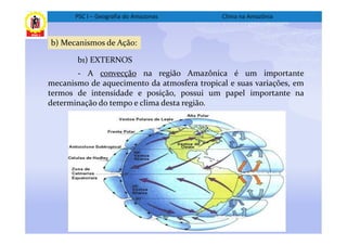 PSC I – Geografia do Amazonas         Clima na Amazônia



b) Mecanismos de Ação:

       b1) EXTERNOS
       - A convecção na região Amazônica é um importante
mecanismo de aquecimento da atmosfera tropical e suas variações, em
termos de intensidade e posição, possui um papel importante na
determinação do tempo e clima desta região.
 