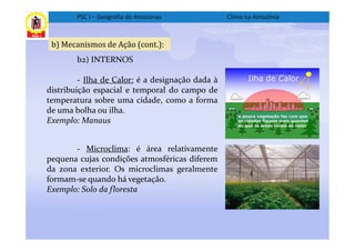 PSC I – Geografia do Amazonas             Clima na Amazônia



 b) Mecanismos de Ação (cont.):
        b2) INTERNOS

         - Ilha de Calor: é a designação dada à
distribuição espacial e temporal do campo de
temperatura sobre uma cidade, como a forma
de uma bolha ou ilha.
Exemplo: Manaus


       - Microclima: é área relativamente
pequena cujas condições atmosféricas diferem
da zona exterior. Os microclimas geralmente
formam-se quando há vegetação.
Exemplo: Solo da floresta
 
