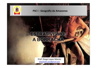 PSC I - Geografia do Amazonas




ESTRATIVISMO:
 A BORRACHA



    Prof. Diego Lopes Morais
     diegolopes.geo@gmail.com
 