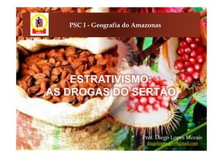 PSC I - Geografia do Amazonas




    ESTRATIVISMO:
AS DROGAS DO SERTÃO



                          Prof. Diego Lopes Morais
                           diegolopes.geo@gmail.com
 