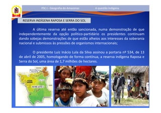 PSC I - Geografia do Amazonas     A questão Indígena



  RESERVA INDÍGENA RAPOSA E SERRA DO SOL

         A última reserva até então sancionada, numa demonstração de que
independentemente da opção político-partidário os presidentes continuam
dando sobejas demonstrações de que estão alheios aos interesses da soberania
nacional e submissos às pressões de organismos internacionais;

         O presidente Luiz Inácio Lula da Silva assinou a portaria nº 534, de 13
de abril de 2005, homologando de forma contínua, a reserva indígena Raposa e
Serra do Sol, uma área de 1,7 milhões de hectares.
 