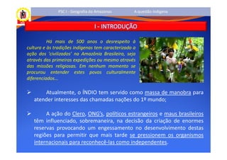 PSC I - Geografia do Amazonas       A questão Indígena


                                  I - INTRODUÇÃO

          Há mais de 500 anos o desrespeito à
cultura e às tradições indígenas tem caracterizado a
ação dos 'civilizados' na Amazônia Brasileira, seja
através das primeiras expedições ou mesmo através
das missões religiosas. Em nenhum momento se
procurou entender estes povos culturalmente
diferenciados...

       Atualmente, o ÍNDIO tem servido como massa de manobra para
   atender interesses das chamadas nações do 1º mundo;

        A ação do Clero, ONG’s, políticos estrangeiros e maus brasileiros
   têm influenciado, sobremaneira, na decisão da criação de enormes
   reservas provocando um engessamento no desenvolvimento destas
   regiões para permitir que mais tarde se pressionem os organismos
   internacionais para reconhecê-las como independentes.
 