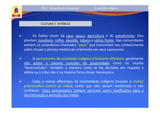 PSC I - Geografia do Amazonas    A questão Indígena




          CULTURA E VIVÊNCIA


      Os Índios vivem da caça, pesca, agricultura e do extrativismo. Eles
plantam mandioca, milho, algodão, tabaco e vários frutos. Nas comunidades
existem os curandeiros chamados "pajés" que transmitem seu conhecimento
sobre rituais e plantas medicinais oralmente aos seus sucessores.

      O pensamento da sociedade indígena é bastante diferente: geralmente
não existe o mesmo conceito de propriedade como no mundo
“desenvolvido". Também a maneira como se faz decisões em respeito à
aldeia ou à tribo não é na mesma forma linear hierárquica.

      Estas e outras diferenças da mentalidade indígena levaram a muitos
preconceitos contra os índios, como que eles seriam mentirosos e não
confiáveis. Estes preconceitos sempre serviram como justificativa para a
discriminação e extinção dos índios.
 
