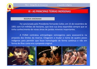 PSC I - Geografia do Amazonas    A questão Indígena


                 III - AS PRINCIPAIS TERRAS INDÍGENAS

            RESERVA IANOMAMI

         Foi sancionada pelo Presidente Fernando Collor, em 15 de novembro de
1991 com 9,4 milhões de hectares, que teve sua área expandida sempre que se
tinha conhecimento de novas áreas de jazidas minerais importantes.

        A FUNAI contratou antropólogos estrangeiros para assessorá-la na
proposta dos limites da reserva. Chegaram a mudar o nome de quatro povos
indígenas para permitir que fosse homologada de forma contínua e não em
forma de ilhas como era a proposta original.
 