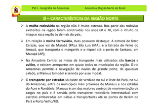 PSC I - Geografia do Amazonas       Amazônia: Região Norte do Brasil


            III – CARACTERÍSTICAS DA REGIÃO NORTE
A malha rodoviária na região não é muito extensa. Boa parte das rodovias
existentes na região foram construídas nos anos 60 e 70, com o intuito de
integrar essa região às demais do país;
Em relação à malha ferroviária, duas possuem destaque: A estrada de ferro
Carajás, que vai de Marabá (PA),a São Luís (MA); e a Estrada de Ferro do
Amapá, que transporta o manganês e o níquel até o porto de Santana, em
Macapá (AP);
Na Amazônia Central os meios de transporte mais utilizados são barcos e
aviões, e existem aeroportos em quase todos os municípios da região. O rio
Amazonas permite a navegação de navios de grande porte, de qualquer
calado, e Manaus também é servida por esse modal.
O transporte por estradas só existe de verdade no sul e leste do Pará, no sul
do Amazonas, entre os municípios mais próximos de Manaus e nos estados
do Acre e Rondônia. Manaus é um dos maiores centros de movimentação de
cargas no país e é servida pelo transporte rodoviário interestadual com
carretas embarcadas em balsas e transportadas até os portos de Belém do
Pará e Porto Velho/RO.
 