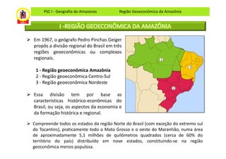 PSC I - Geografia do Amazonas       Região Geoeconômica da Amazônia


             I -REGIÃO GEOECONÔMICA DA AMAZÔNIA

Em 1967, o geógrafo Pedro Pinchas Geiger
propôs a divisão regional do Brasil em três
regiões geoeconômicas ou complexos
regionais.

 1 - Região geoeconômica Amazônia
 2 - Região geoeconômica Centro-Sul
 3 - Região geoeconômica Nordeste

Essa divisão tem por base as
características histórico-econômicas do
Brasil, ou seja, os aspectos da economia e
da formação histórica e regional.

Compreende todos os estados da região Norte do Brasil (com exceção do extremo sul
do Tocantins), praticamente todo o Mato Grosso e o oeste do Maranhão, numa área
de aproximadamente 5,1 milhões de quilômetros quadrados (cerca de 60% do
território do país) distribuído em nove estados, constituindo-se na região
geoconômica menos populosa.
 