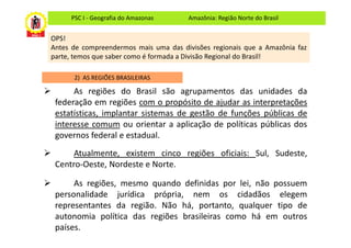 PSC I - Geografia do Amazonas     Amazônia: Região Norte do Brasil


OPS!
Antes de compreendermos mais uma das divisões regionais que a Amazônia faz
parte, temos que saber como é formada a Divisão Regional do Brasil!

      2) AS REGIÕES BRASILEIRAS

      As regiões do Brasil são agrupamentos das unidades da
 federação em regiões com o propósito de ajudar as interpretações
 estatísticas, implantar sistemas de gestão de funções públicas de
 interesse comum ou orientar a aplicação de políticas públicas dos
 governos federal e estadual.
      Atualmente, existem cinco regiões oficiais: Sul, Sudeste,
 Centro-Oeste, Nordeste e Norte.

      As regiões, mesmo quando definidas por lei, não possuem
 personalidade jurídica própria, nem os cidadãos elegem
 representantes da região. Não há, portanto, qualquer tipo de
 autonomia política das regiões brasileiras como há em outros
 países.
 