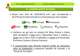 PSC I - Geografia do Amazonas       Amazônia: Região Norte do Brasil


                   II - A REGIÃO NORTE DO BRASIL

Possui uma área de 3.659.637,9 km², que corresponde a
42,27% do território brasileiro e é formada por sete estados:

                  Acre,             Amapá,        Amazonas,

    Pará,             Rondônia,              Roraima,            Tocantins.

 Limita-se ao sul com os estados de Mato Grosso e Goiás,
 além da Bolívia; a leste com o Maranhão, Piauí e a Bahia; a
 oeste com o Peru e com a Colômbia e a norte com Venezuela,
 Suriname, Guiana e Guiana Francesa;

 É caracterizada pela floresta tropical úmida da Amazônia,
 além da hidrografia e pequenas porções de cerrado e as
 “Zonas de Transição”.
 