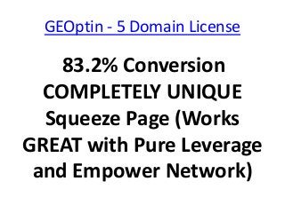 GEOptin - 5 Domain License

    83.2% Conversion
  COMPLETELY UNIQUE
  Squeeze Page (Works
GREAT with Pure Leverage
 and Empower Network)
 
