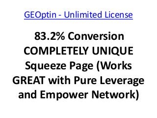 GEOptin - Unlimited License

    83.2% Conversion
  COMPLETELY UNIQUE
  Squeeze Page (Works
GREAT with Pure Leverage
 and Empower Network)
 