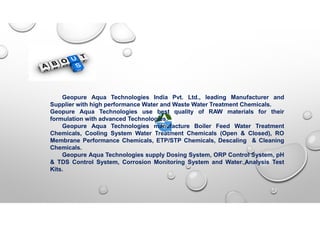 Geopure Aqua Technologies India Pvt. Ltd., leading Manufacturer and
Supplier with high performance Water and Waste Water Treatment Chemicals.
Geopure Aqua Technologies use best quality of RAW materials for their
formulation with advanced Technologies.
Geopure Aqua Technologies manufacture Boiler Feed Water Treatment
Chemicals, Cooling System Water Treatment Chemicals (Open & Closed), RO
Membrane Performance Chemicals, ETP/STP Chemicals, Descaling & Cleaning
Chemicals.
Geopure Aqua Technologies supply Dosing System, ORP Control System, pH
& TDS Control System, Corrosion Monitoring System and Water Analysis Test
Kits.
 