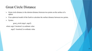 Great Circle Distance
 Great circle distance is the shortest distance between two points on the surface of a
sphere
 Uses spherical model of the Earth to calculate the surface distance between two points.
 Syntax:
great_circle (args1, args2)
where args1=location1 co-ordinate value
args2= location2 co-ordinate value
17
 