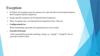 Exception
 In Python, all exceptions must be instances of a class that derives from BaseException,
then Exception and the GeopyError
 Geopy-specific exceptions are all inherited from GeopyError.
 Three Exception class are inherited from GeopyError Class. They are
• ConfigurationError
When instantiating a geocoder, the arguments given were invalid.
• GeocoderNotFound
Caller requested the geocoder matching a string, e.g., "google" > GoogleV3, but no
geocoder could be found.
26
 