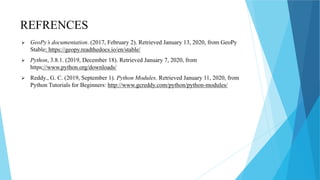 REFRENCES
 GeoPy’s documentation. (2017, February 2). Retrieved January 13, 2020, from GeoPy
Stable: https://geopy.readthedocs.io/en/stable/
 Python, 3.8.1. (2019, December 18). Retrieved January 7, 2020, from
https://www.python.org/downloads/
 Reddy., G. C. (2019, September 1). Python Modules. Retrieved January 11, 2020, from
Python Tutorials for Beginners: http://www.gcreddy.com/python/python-modules/
 