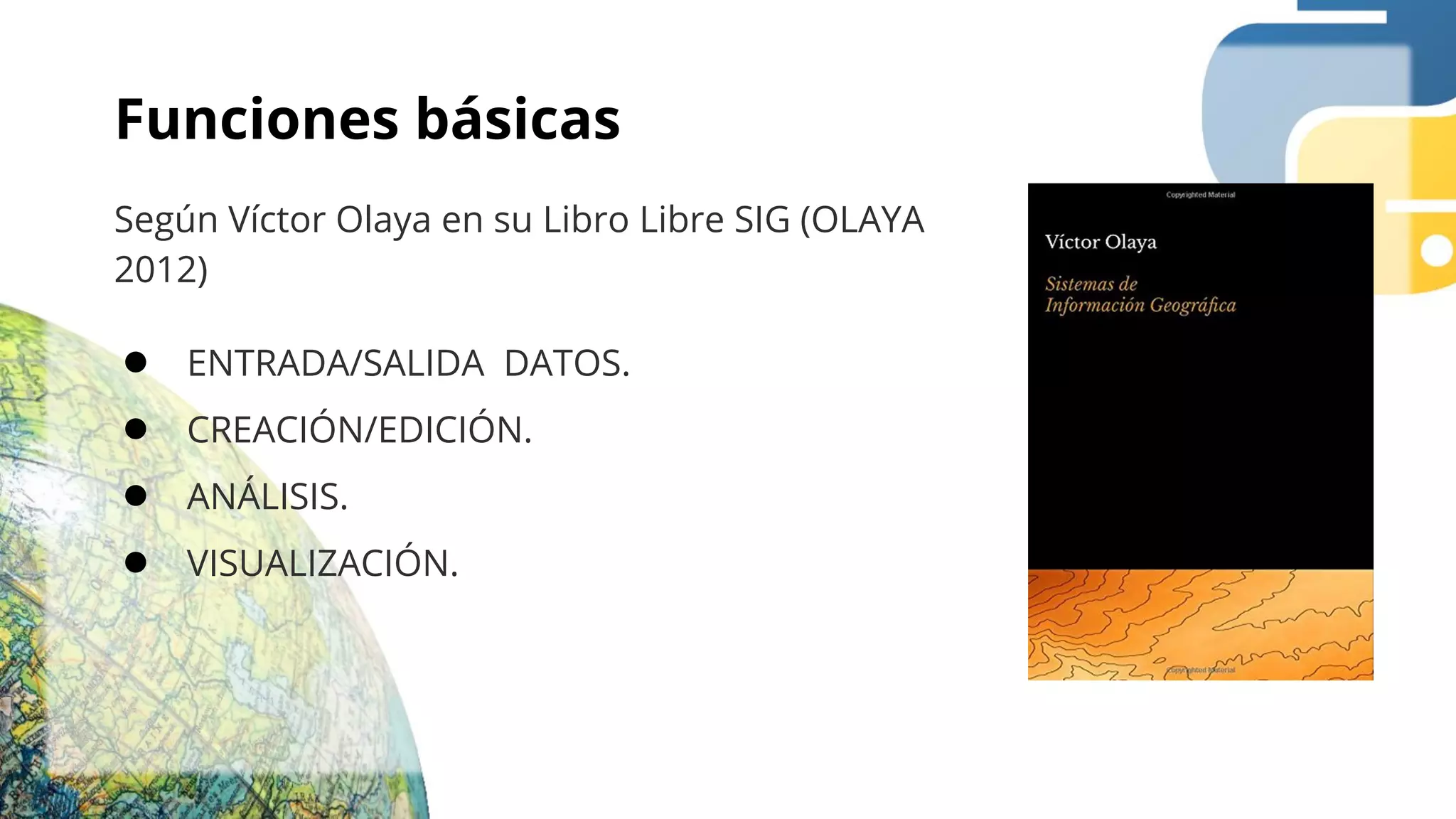 Funciones básicas
Según Víctor Olaya en su Libro Libre SIG (OLAYA
2012)
● ENTRADA/SALIDA DATOS.
● CREACIÓN/EDICIÓN.
● ANÁLISIS.
● VISUALIZACIÓN.
 