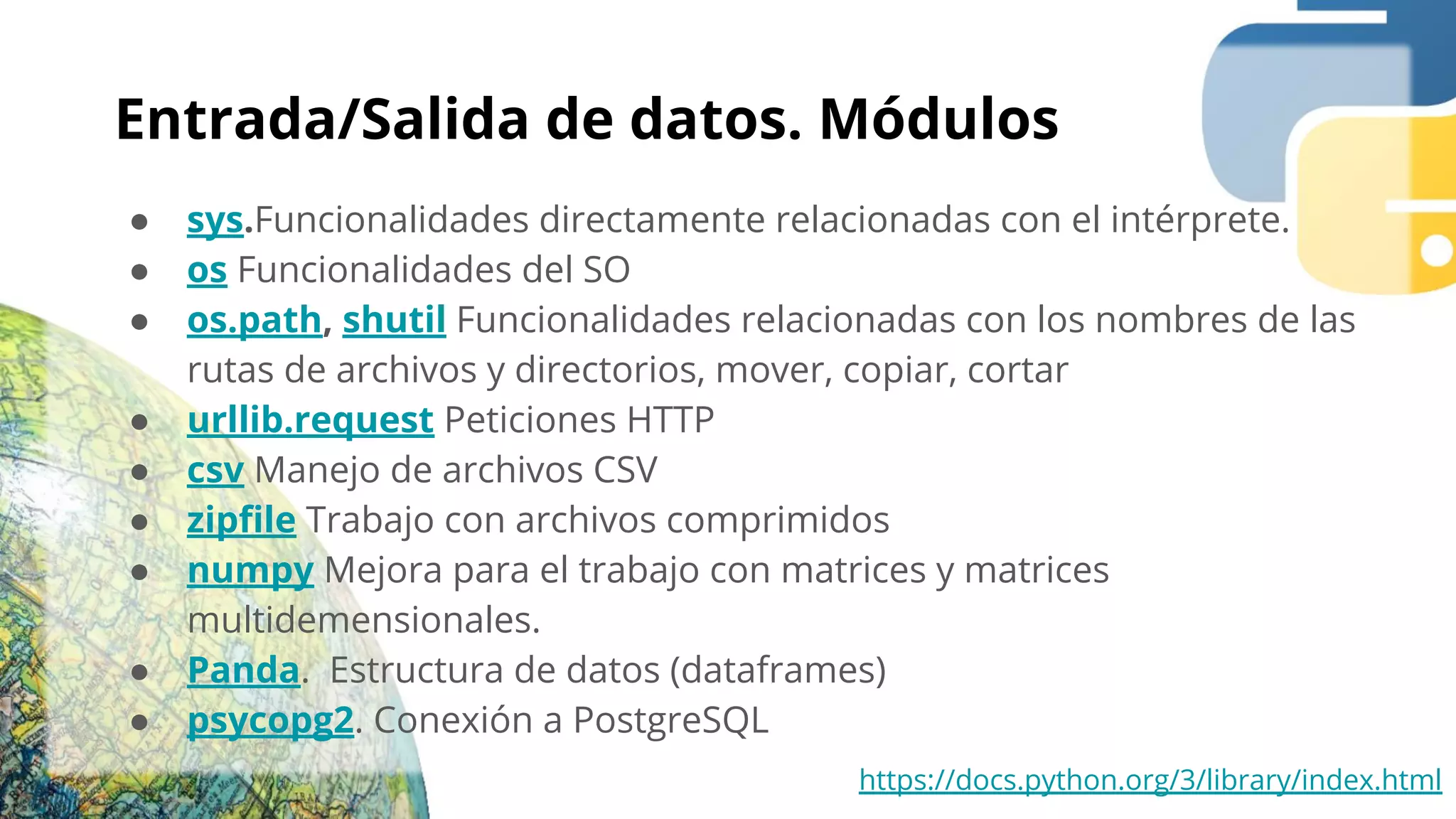 Entrada/Salida de datos. Módulos
● sys.Funcionalidades directamente relacionadas con el intérprete.
● os Funcionalidades del SO
● os.path, shutil Funcionalidades relacionadas con los nombres de las
rutas de archivos y directorios, mover, copiar, cortar
● urllib.request Peticiones HTTP
● csv Manejo de archivos CSV
● zipﬁle Trabajo con archivos comprimidos
● numpy Mejora para el trabajo con matrices y matrices
multidemensionales.
● Panda. Estructura de datos (dataframes)
● psycopg2. Conexión a PostgreSQL
https://docs.python.org/3/library/index.html
 