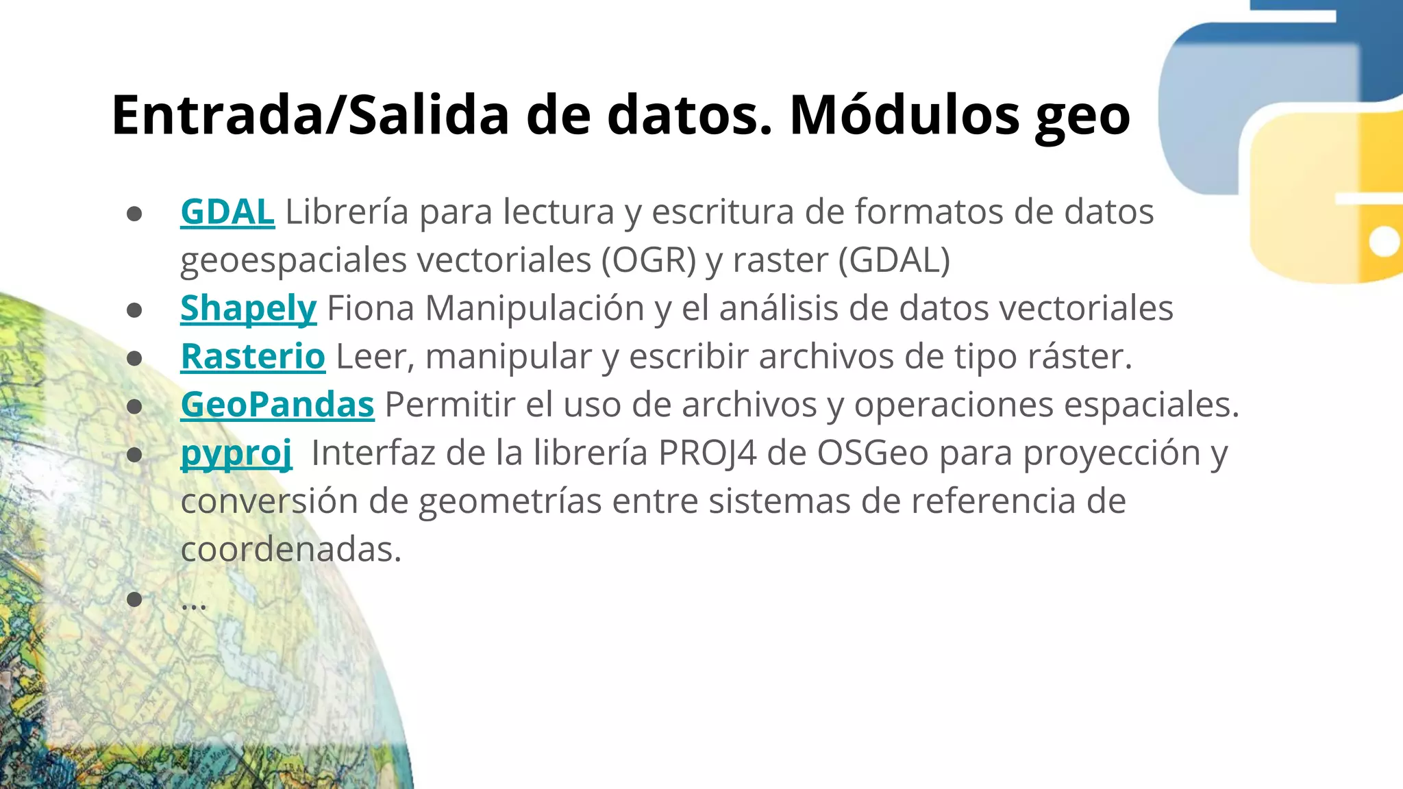 Entrada/Salida de datos. Módulos geo
● GDAL Librería para lectura y escritura de formatos de datos
geoespaciales vectoriales (OGR) y raster (GDAL)
● Shapely Fiona Manipulación y el análisis de datos vectoriales
● Rasterio Leer, manipular y escribir archivos de tipo ráster.
● GeoPandas Permitir el uso de archivos y operaciones espaciales.
● pyproj Interfaz de la librería PROJ4 de OSGeo para proyección y
conversión de geometrías entre sistemas de referencia de
coordenadas.
● ...
 