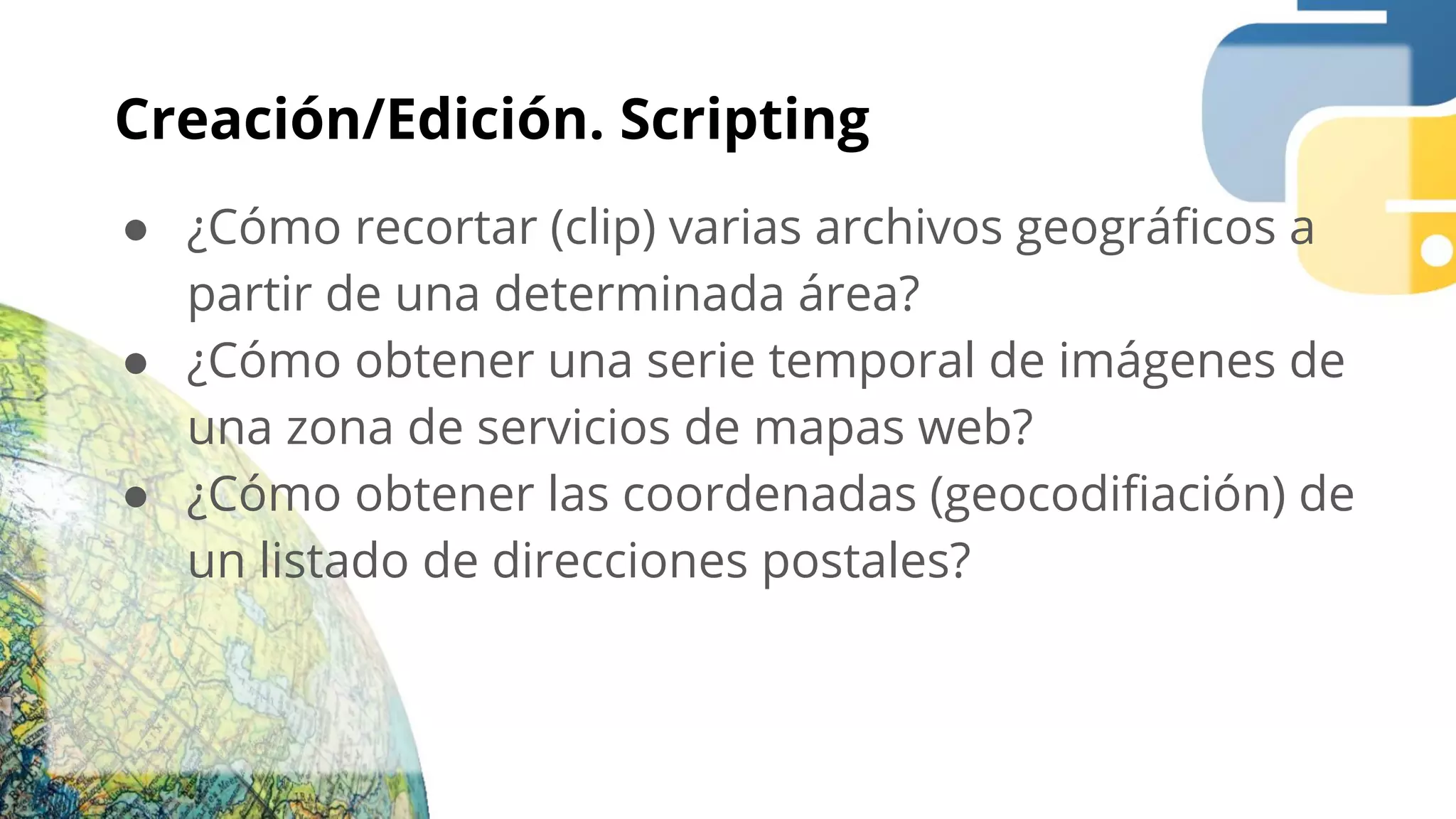Creación/Edición. Scripting
● ¿Cómo recortar (clip) varias archivos geográﬁcos a
partir de una determinada área?
● ¿Cómo obtener una serie temporal de imágenes de
una zona de servicios de mapas web?
● ¿Cómo obtener las coordenadas (geocodiﬁación) de
un listado de direcciones postales?
 