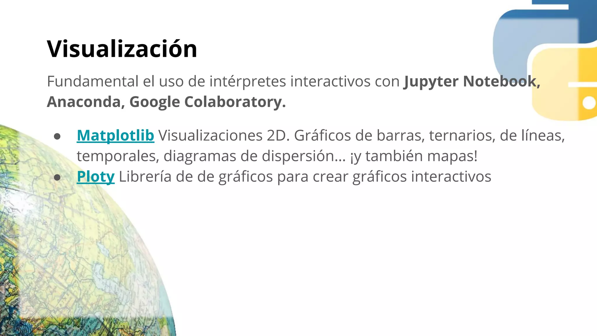 Visualización
Fundamental el uso de intérpretes interactivos con Jupyter Notebook,
Anaconda, Google Colaboratory.
● Matplotlib Visualizaciones 2D. Gráﬁcos de barras, ternarios, de líneas,
temporales, diagramas de dispersión… ¡y también mapas!
● Ploty Librería de de gráﬁcos para crear gráﬁcos interactivos
 