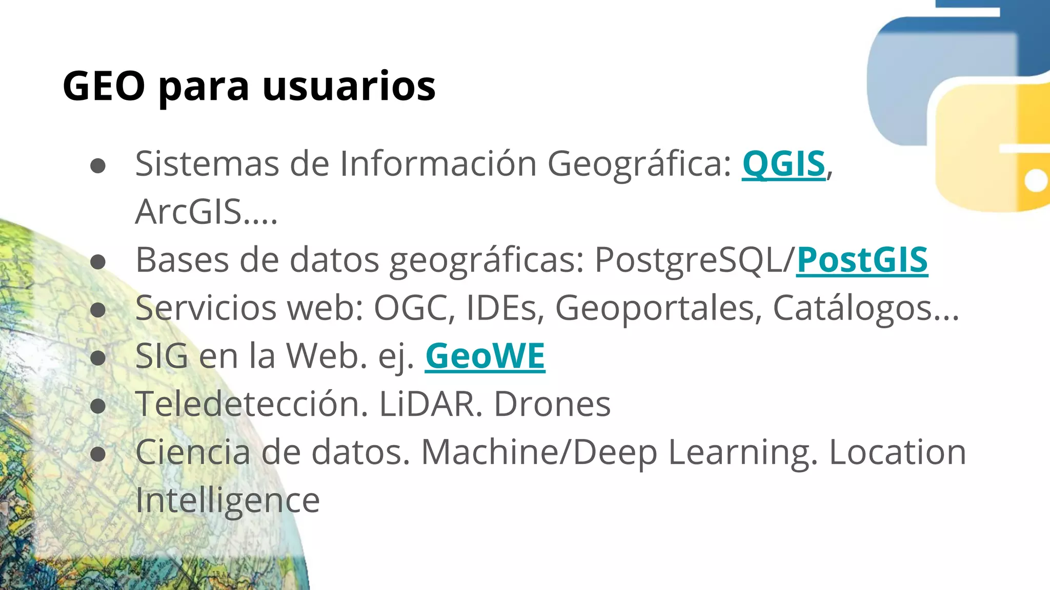 GEO para usuarios
● Sistemas de Información Geográﬁca: QGIS,
ArcGIS….
● Bases de datos geográﬁcas: PostgreSQL/PostGIS
● Servicios web: OGC, IDEs, Geoportales, Catálogos...
● SIG en la Web. ej. GeoWE
● Teledetección. LiDAR. Drones
● Ciencia de datos. Machine/Deep Learning. Location
Intelligence
 