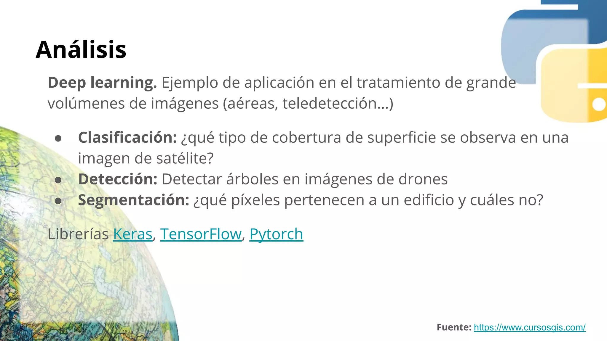 Análisis
Deep learning. Ejemplo de aplicación en el tratamiento de grande
volúmenes de imágenes (aéreas, teledetección…)
● Clasiﬁcación: ¿qué tipo de cobertura de superﬁcie se observa en una
imagen de satélite?
● Detección: Detectar árboles en imágenes de drones
● Segmentación: ¿qué píxeles pertenecen a un ediﬁcio y cuáles no?
Librerías Keras, TensorFlow, Pytorch
Fuente: https://www.cursosgis.com/
 