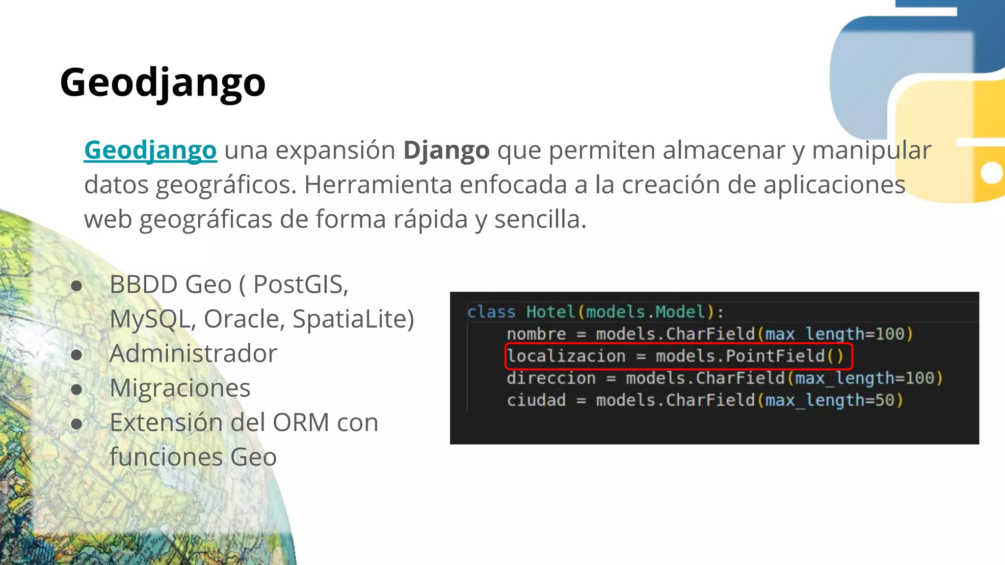 Geodjango
Geodjango una expansión Django que permiten almacenar y manipular
datos geográﬁcos. Herramienta enfocada a la creación de aplicaciones
web geográﬁcas de forma rápida y sencilla.
● BBDD Geo ( PostGIS,
MySQL, Oracle, SpatiaLite)
● Administrador
● Migraciones
● Extensión del ORM con
funciones Geo
 