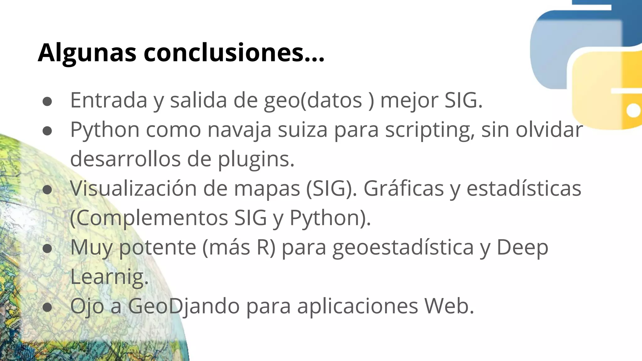 Algunas conclusiones...
● Entrada y salida de geo(datos ) mejor SIG.
● Python como navaja suiza para scripting, sin olvidar
desarrollos de plugins.
● Visualización de mapas (SIG). Gráﬁcas y estadísticas
(Complementos SIG y Python).
● Muy potente (más R) para geoestadística y Deep
Learnig.
● Ojo a GeoDjando para aplicaciones Web.
 