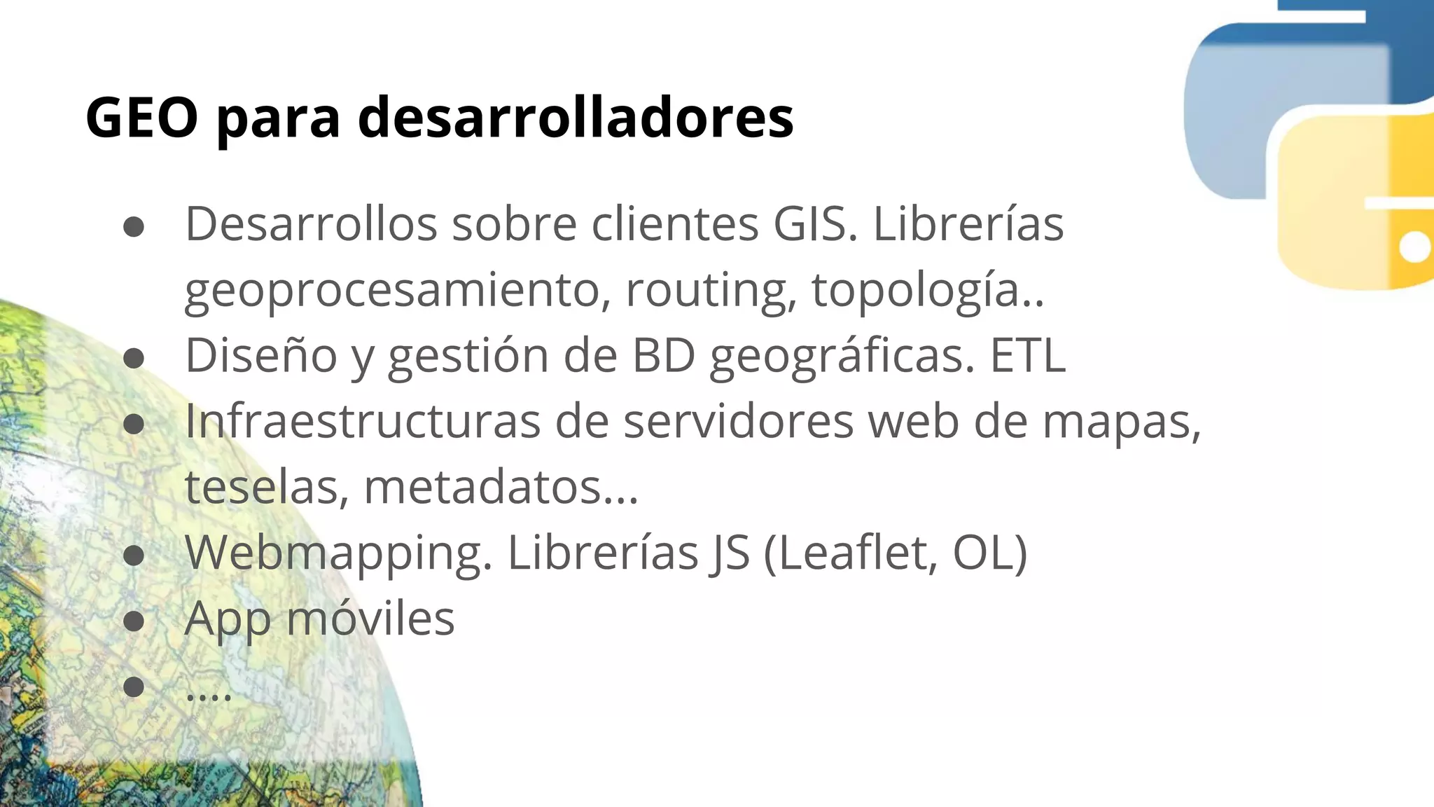 GEO para desarrolladores
● Desarrollos sobre clientes GIS. Librerías
geoprocesamiento, routing, topología..
● Diseño y gestión de BD geográﬁcas. ETL
● Infraestructuras de servidores web de mapas,
teselas, metadatos...
● Webmapping. Librerías JS (Leaﬂet, OL)
● App móviles
● ….
 
