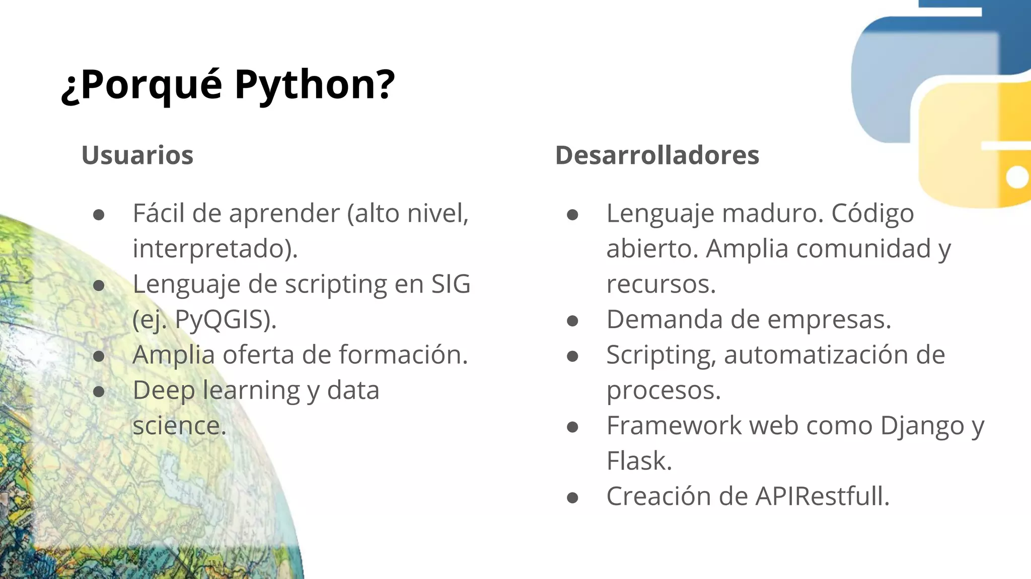 ¿Porqué Python?
Usuarios
● Fácil de aprender (alto nivel,
interpretado).
● Lenguaje de scripting en SIG
(ej. PyQGIS).
● Amplia oferta de formación.
● Deep learning y data
science.
Desarrolladores
● Lenguaje maduro. Código
abierto. Amplia comunidad y
recursos.
● Demanda de empresas.
● Scripting, automatización de
procesos.
● Framework web como Django y
Flask.
● Creación de APIRestfull.
 