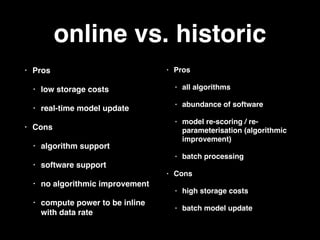 online vs. historic
• Pros
• low storage costs
• real-time model update
• Cons
• algorithm support
• software support
• no algorithmic improvement
• compute power to be inline
with data rate
• Pros
• all algorithms
• abundance of software
• model re-scoring / re-
parameterisation (algorithmic
improvement)
• batch processing
• Cons
• high storage costs
• batch model update
 