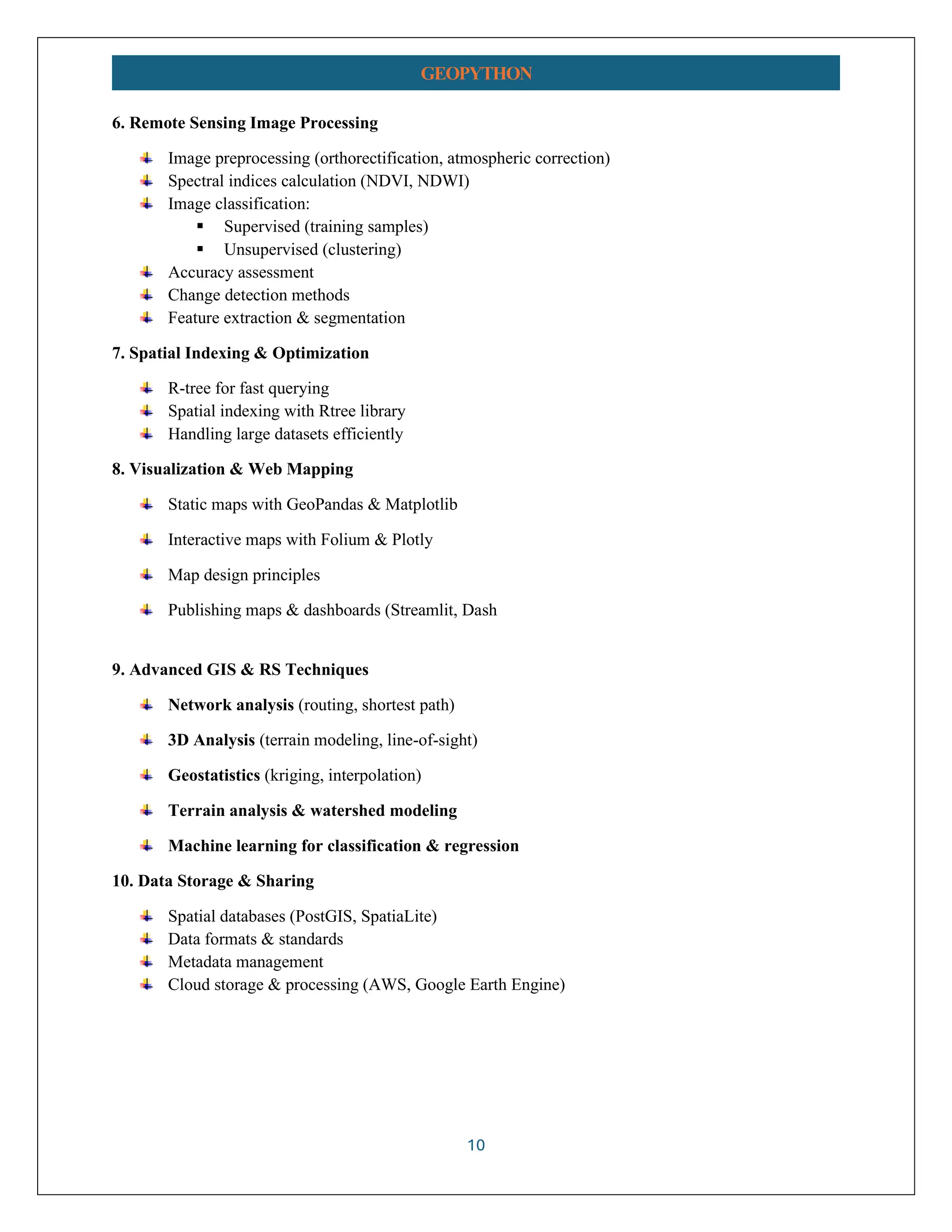 10 GEOPYTHON 6. Remote Sensing Image Processing Image preprocessing (orthorectification, atmospheric correction) Spectral indices calculation (NDVI, NDWI) Image classification: ▪ Supervised (training samples) ▪ Unsupervised (clustering) Accuracy assessment Change detection methods Feature extraction & segmentation 7. Spatial Indexing & Optimization R-tree for fast querying Spatial indexing with Rtree library Handling large datasets efficiently 8. Visualization & Web Mapping Static maps with GeoPandas & Matplotlib Interactive maps with Folium & Plotly Map design principles Publishing maps & dashboards (Streamlit, Dash 9. Advanced GIS & RS Techniques Network analysis (routing, shortest path) 3D Analysis (terrain modeling, line-of-sight) Geostatistics (kriging, interpolation) Terrain analysis & watershed modeling Machine learning for classification & regression 10. Data Storage & Sharing Spatial databases (PostGIS, SpatiaLite) Data formats & standards Metadata management Cloud storage & processing (AWS, Google Earth Engine) 