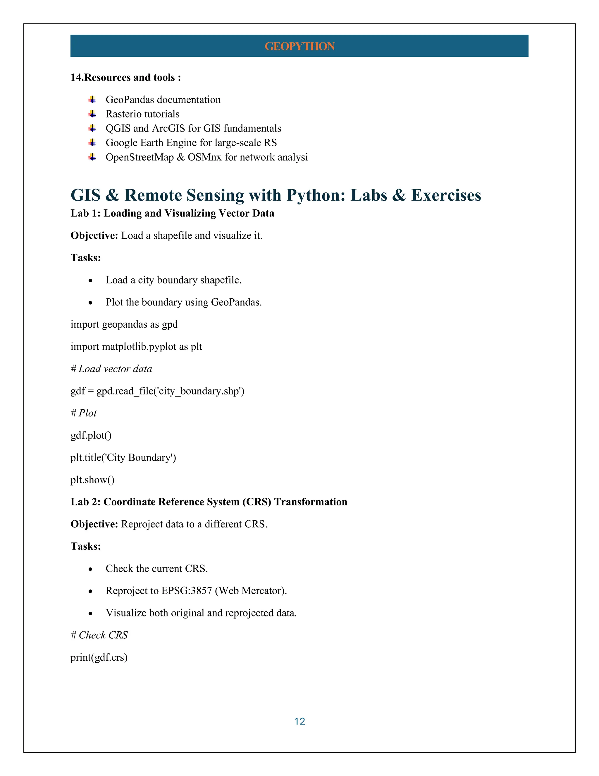 12 GEOPYTHON 14.Resources and tools : GeoPandas documentation Rasterio tutorials QGIS and ArcGIS for GIS fundamentals Google Earth Engine for large-scale RS OpenStreetMap & OSMnx for network analysi GIS & Remote Sensing with Python: Labs & Exercises Lab 1: Loading and Visualizing Vector Data Objective: Load a shapefile and visualize it. Tasks: • Load a city boundary shapefile. • Plot the boundary using GeoPandas. import geopandas as gpd import matplotlib.pyplot as plt # Load vector data gdf = gpd.read_file('city_boundary.shp') # Plot gdf.plot() plt.title('City Boundary') plt.show() Lab 2: Coordinate Reference System (CRS) Transformation Objective: Reproject data to a different CRS. Tasks: • Check the current CRS. • Reproject to EPSG:3857 (Web Mercator). • Visualize both original and reprojected data. # Check CRS print(gdf.crs) 
