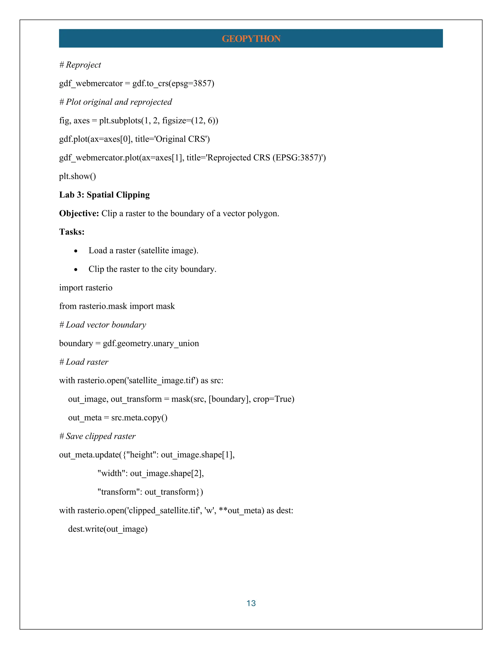 13 GEOPYTHON # Reproject gdf_webmercator = gdf.to_crs(epsg=3857) # Plot original and reprojected fig, axes = plt.subplots(1, 2, figsize=(12, 6)) gdf.plot(ax=axes[0], title='Original CRS') gdf_webmercator.plot(ax=axes[1], title='Reprojected CRS (EPSG:3857)') plt.show() Lab 3: Spatial Clipping Objective: Clip a raster to the boundary of a vector polygon. Tasks: • Load a raster (satellite image). • Clip the raster to the city boundary. import rasterio from rasterio.mask import mask # Load vector boundary boundary = gdf.geometry.unary_union # Load raster with rasterio.open('satellite_image.tif') as src: out_image, out_transform = mask(src, [boundary], crop=True) out_meta = src.meta.copy() # Save clipped raster out_meta.update({"height": out_image.shape[1], "width": out_image.shape[2], "transform": out_transform}) with rasterio.open('clipped_satellite.tif', 'w', **out_meta) as dest: dest.write(out_image) 